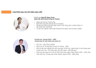 Chuyên gia Quang Minh – MBA
Chuyên gia tư vấn chiến lược Quản trị
• Chủ Tịch - CEO Công ty BIZEN
• GĐCL Cty CP Thương hiệu và quản trị Thanhs – 2000
• Gần 30 năm kinh nghiệm làm việc trong gần 20 lĩnh vực, ngành nghề, ở môi trường quản
lý Nhà nước, DN - TCTy Nhà nước, DN nước ngoài, SME Việt Nam….
• Tham gia xây dựng và tư vấn về Chiến lược trong ngành Hàng không (1992 – 1993), Bảo
hiểm nhân thọ, Thương mại (nhiều ngành), Quản lý BĐS – Ngân hàng,
Chuyên gia Nguyễn Ngọc Hưng
Giám đốc Kinh doanh Công ty Thanhs
• Giảng viên Đại học Thương Mại
• Giám đốc trung tâm đào tạo Forcus Academy
• Chuyên gia huấn luyện bán hàng, quản trị bán hàng, dịch vụ khách hàng, tư
vấn chiến lược kinh doanh
• 10 năm kinh nghiệm huấn luyện bộ phận kinh doanh của các doanh nghiệp
CHUYÊN GIA VÀ CỐ VẤN CAO CẤP
 