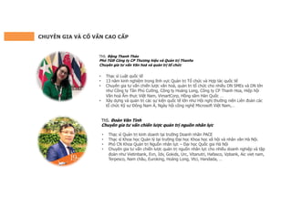 CHUYÊN GIA VÀ CỐ VẤN CAO CẤP
ThS. Đoàn Văn Tình
Chuyên gia tư vấn chiến lược quản trị nguồn nhân lực
• Thạc sĩ Quản trị kinh doanh tại trường Doanh nhân PACE
• Thạc sĩ Khoa học Quản lý tại trường Đại học Khoa học xã hội và nhân văn Hà Nội.
• Phó CN Khoa Quản trị Nguồn nhân lực – Đại học Quốc gia Hà Nội
• Chuyên gia tư vấn chiến lược quản trị nguồn nhân lực cho nhiều doanh nghiệp và tập
đoàn như Vietinbank, Evn, Idv, Gokids, Urc, Vitanutri, Hafasco, Vpbank, Aic viet nam,
Terpesco, Nam châu, Euroking, Hoàng Long, Vtci, Handada, …
ThS. Đặng Thanh Thảo
Phó TGĐ Công ty CP Thương hiệu và Quản trị Thanhs
Chuyên gia tư vấn Văn hoá và quản trị tổ chức
• Thạc sĩ Luật quốc tế
• 13 năm kinh nghiệm trong lĩnh vực Quản trị Tổ chức và Hợp tác quốc tế
• Chuyên gia tư vấn chiến lược văn hoá, quản trị tổ chức cho nhiều DN SMEs và DN lớn
như Công ty Tân Phú Cường, Công ty Hoàng Long, Công ty CP Thanh Hoa, Hiệp hội
Văn hoá Ẩm thực Việt Nam, VimartCorp, Hồng sâm Hàn Quốc …
• Xây dựng và quản trị các sự kiện quốc tế lớn như Hội nghị thường niên Liên đoàn các
tổ chức Kỹ sư Đông Nam Á, Ngày hội công nghệ Microsoft Việt Nam,…
 