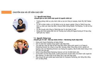 CHUYÊN GIA VÀ CỐ VẤN CAO CẤP
ThS. Nguyễn Hoài Giang
Chuyên gia tư vấn chiến lược quản trị nguồn nhân lực
• Trưởng phòng nhân sự, phụ trách nhân sự tại các Công ty Lekatek, Hoàn Mỹ, P&T Media,
Bi’tis …
• Tư vấn và đảm nhiệm vị trí GĐ Nhân sự tại các doanh nghiệp: Công ty TNHH Cung ứng
Dịch vụ chăm sóc hoàn hảo BDC; Công ty Nhật Cường Mobile; Trà DingTea; Tư vấn du học
AMEC
• Cố vấn chuyên môn Công ty TNHH Đào tạo Tư vấn Quản trị HRC
• Giảng viên thỉnh giảng Viện Kinh tế Thương mại trường ĐH Ngoại thương & Tổ hợp công
nghệ giáo dục Topica
ThS. Nguyễn Thăng Long
Chuyên gia Tư vấn - Đào tạo Sales Online – Marketing Xuất nhập khẩu
• Giảng viên Export Marketing và Sales Online
• Hơn 15 năm kinh nghiệm trong ngành xuất nhập khẩu.
• Trực tiếp làm công tác tiếp thị bán hàng đến khách hàng nước ngoài ở vị trí Sales &
Marketing Director các công ty Long Hậu, Hanssip, Bitas. Ông cũng có kinh nghiệm về
logistics với vị trí Marketing Director của Hoàng Hà Logistics, tiếp thị đến khách hàng ở hơn
20 nước trên thế giới.
• Admin cộng đồng Ditital Marketing Vietnam với hơn 30.000 thành viên.
• Co-Founder của City Pass Guide, quyển guide book chuyên dành cho khách nước ngoài khi
đến Vietnam, có mặt ở tất cả các khách sạn 5 sao trên toàn quốc.
• Ông cũng là tác giả mobile app Guide Book for Facebook Marketing, bản tiếng Việt, tiếng
Anh và tiếng Nhật.
 