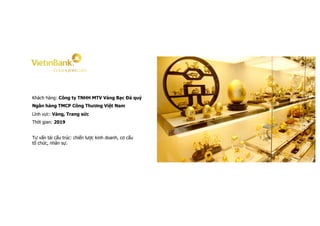 Khách hàng: Công ty TNHH MTV Vàng Bạc Đá quý
Ngân hàng TMCP Công Thương Việt Nam
Lĩnh vực: Vàng, Trang sức
Thời gian: 2019
Tư vấn tái cấu trúc: chiến lược kinh doanh, cơ cấu
tổ chức, nhân sự.
 