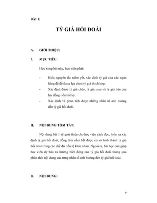BÀI 1:


                  TỶ GIÁ HỐI ĐOÁI


A.    GIỚI THIỆU:

I.    MỤC TIÊU:

      Học xong bài này, học viên phải:

      -     Hiểu nguyên tắc niêm yết, xác định tỷ giá của các ngân
            hàng để dễ dàng lựa chọn tỷ giá thích hợp.
      -     Xác định được tỷ giá chéo, tỷ giá mua và tỷ giá bán của
            hai đồng tiền bất kỳ.
      -     Xác định và phân tích được những nhân tố ảnh hưởng
            đến tỷ giá hối đoái.




II.   NỘI DUNG TÓM TẮT:

      Nội dung bài 1 sẽ giới thiệu cho học viên cách đọc, hiểu và xác
định tỷ giá hối đoái, đồng thời nắm bắt được cơ sở hình thành tỷ giá
hối đoái trong các chế độ tiền tệ khác nhau. Ngoài ra, bài học còn giúp
học viên dự báo xu hướng biến động của tỷ giá hối đoái thông qua
phân tích nội dung của từng nhân tố ảnh hưởng đến tỷ giá hối đoái.




B.    NỘI DUNG:



                                                                     9
 