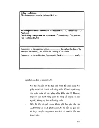 Cam kết của đơn vị xin mở L/C:

-    Có đầy đủ giấy tờ thủ tục hợp pháp để nhận hàng: Có
     giấy phép kinh doanh xuất nhập khẩu đối với mạt8 hàng
     xin nhập khẩu, có giấy phép nhập khẩu của Bộ Thương
     Mại(đối với mạt8 hàng quản lý bằng kế hoạch và hạn
     ngạch), không nợ thuế xuất nhập khẩu…
-    Nộp đủ tiền ký quỹ và các khoản phí theo yêu cầu của
     ACB trước khi ACB phát hành L/C. Số tiền ký quỹ này
     sẽ được chuyển sang thanh toán L/C đã mở khi đến hạn
     thanh toán.


                                                       101
 