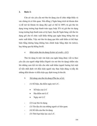 2.    Bước 2:

      Căn cứ vào yêu cầu mở thư tín dụng của tổ chức nhập khẩu và
xác chứng từ có liên quan. Nếu đồng ý Ngân hàng trích tài khoản đơn
vị để mở tài khoản tín dụng (Ký quỹ có thể là 100% trị giá thư tín
dụng trong trường hợp thanh toán ngay hoặc X% trị giá thư tín dụng
trong trường hợp thanh toán có kỳ hạn). Sau đó Ngân hàng viết thư tín
dụng gởi cho tổ chức xuất khẩu thông qua ngân hàng thông báo tại
nước xuất khẩu. Việc mở thư tín dụng qua bên xuất khẩu có thể thực
hiện bằng đường hàng không bưu chính hoặc bằng điện tín (telex),
hay thông qua hệ thống Swift.

      a.    Khái niệm thư tín dụng (Letter of credit – L/C)

      Thư tìn dụng là một văn kiện của ngân hàng được viết ra theo
yêu cầu của người nhập khẩu (Người xin mở thư tìn dụng) nhằm nêu
lên những cam kết trả tiền cho nhà xuất khẩu (người hường lợi) một
số tiền nhất định với điều kiện người này thực hiện đúng và đầy đủ
những điều khoản và điều kiện quy định trong lá thư đó.

      b.    Nội dung của thư tín dụng (Phụ lục số 4):

      -     (1) Số hiệu, địa điểm ngày mở L/C.

            •    Số hiệu của L/C
            •    Địa điểm mở L/C
            •    Ngày mở L/C

      -     (2) Loại thư tín dụng.
      -     (3) Tên địa chỉ của những người có liên quan.
      -     (4) Số tiền của thư tín dụng.
      -     (5) Thời hạn hiệu lực của L/C.

                                                                 104
 