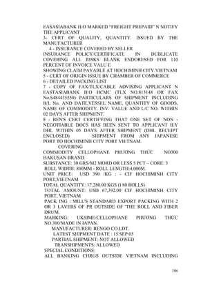 EASASIABANK H.O MARKED “FREIGHT PREPAID” N NOTIFY
THE APPLICANT
3- CERT OF QUALITY, QUANTITY. ISSUED BY THE
MANUFACTURER
    4 - INSURANCE COVERED BY SELLER
INSURANCE POLICY/CERTIFICATE           IN   DUBLICATE
COVERING ALL RISKS BLANK ENDORESED FOR 110
PERCENT OF INVOICE VALU E
SHOWING CLAIM PAYABLE AT HOCHIMINH CITY.VIETNAM
5 - CERT OF ORIGIN ISSUE BY CHAMBER OF COMMERCE
6 - DETAILED PACKING LIST
7 - COPY OF FAX/TLX/CABLE ADVISING APPLICANT N
EASTASIABANK H.O HCMC (TLX NO.813148 OR FAX
No.S484435550) PARTICULARS OF SHIPMENT INCLUDING
B/L No. AND DATE,VESSEL NAME, QUANTITY OF GOODS,
NAME OF COMMODITY. INV. VALUE AND L/C NO. WITHIN
02 DAYS AFTER SHIPMENT.
8 - BEN'S CERT CERTIFYING THAT ONE SET OF NON -
NEGOTIABLE DOCS HAS BEEN SENT TO APPLICANT B.Y
DHL WITHIN 05 DAYS AFTER SHIPMENT (DHL RECEIPT
ENCLOSED)            SHIPMENT FROM ANY JAPANESE
PORT TO HOCHIMINH CITY PORT VIETNAM.
         COVERING
COMMODITY CELLOPHANE PHƯƠNG THỨC                NO300
HAKUSAN BRAND
SUBSTANCE: 30 GRS/M2 MORD OR LESS 5 PCT – CORE: 3
 ROLL WIDTH: 800MM - ROLL LENGTH:4,000M.
UNIT PRICE: USD 390 /KG : - CIF HOCHIMINH CITY
PORT,VIETNAM
TOTAL QUANTITY: 17.280.00 KGS (I 80 ROLLS)
 TOTAL AMOUNT: USD 67,392.00 CIF HOCHIMINH CITY
 PORT, VIETNAM
 PACK ING : MILL'S STANDARD EXPORT PACKING WITH 2
 OR 3 LAVERS OF PR OUTSIDE OF 'THE ROLL AND FIBER
 DRUM.
 MARKING:      UKSIME/CELLOPHANE        PHƯƠNG  THỨC
 NO.300/MADE IN IAPAN.
     MANUFACTURER: RENGO CO.LDT.
      LATEST SHIPMENT DATE : 15 SEP 05
     PARTIAL SHIPMENT: NOT ALLOWED
       TRANSHIPMENTS: ALLOWED
 SPECIAL CONDITIONS:
 ALL BANKING CHRGS OUTSIDE VIETNAM INCLUDING


                                                  106
 
