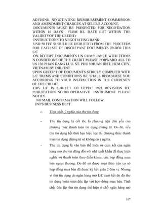 ADVISING, NEGOTIATING REIMBURSEMENT COMMISSION
AND AMENDMENT CHARGES AT SELER'S ACCOUNT.
DOCUMENTS MUST BE PRESENTED FOR NEGOTIATION
WITHIN 16 DAYS FROM B/L DATE BUT WITHIN THE
VALIDITYOF THE CREDITe
INSTRUCTIONS TO NEGOTIATING BANK:
USD 50 FEE SHOULD BE DEDUCTED FROM THE PROCEEDS
FOR. EACH SET OF DISCREPANT DOCUMENTS UNDER THIS
L/C
ON RECEIPT DOCUMENTS UN COMPLIANCE WITH TERMS
N CONDITIONS OF THE CREDIT PLEASE FORWARD ALL TO
US 130 PHAN DANG LUU. ST. PHU NHUAN DIST, HCM CITY,
VIETNAM BY DHL/TNT
UPON GECEIPT OF DOCUMENTS STRICLY COMPLIED WITH
L/C TREMS AND CONDITIONS WE SHALL REIMBURSE YOU
ACCORDING TO YOUR INSTRUCTION IN THE CURRENCY
OF THE CREDIT
THIS L/C IS SUBJECT TO UCPDC 1993 REVISTON ICC
PUBLICATION NO.500 OPERATIVE INSTRUMENT PLEASE
NOTIFY.
   NO MAIL CONFIRMATION WILL FOLLOW.
  INT'S BUSINESS DEPT.

    c.   Tính chất, ý nghĩa của thư tín dụng

    -    Thư tín dụng là cốt lõi, là phương tiện chủ yếu của
         phương thức thanh toán tìn dụng chứng từ. Do đó, nếu
         thư tín dụng hết thời hạn hiệu lực thì phương thức thanh
         toán tìn dụng chứng từ sẽ không có ý nghĩa.
    -    Thư tín dụng là văn bản thể hiện sự cam kết của ngân
         hàng mở thư tín dũng đối với nhà xuất khẩu để thực hiện
         nghĩa vụ thanh toán theo điều khoản của hợp đồng mua
         bán ngoại thương. Do đó nó được soạn thảo trên cơ sở
         hợp đồng mua bán đã được ký kết giữa 2 đơn vị. Nhưng
         vì thư tín dụng do ngân hàng mở L/C cam kết do đó thư
         tín dụng hoàn toàn độc lập với hợp đồng mua bán. Tính
         chất độc lập thư tín dụng thể hiện ở chỗ ngân hàng mở


                                                             107
 