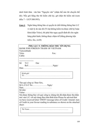 dưới hình thức văn bản “Nguyên văn” (nhận thế nào thì chuyển thế
đó). Nếu gởi bằng thư thì kiểm chữ ký, gởi điện thì kiểm mã (xem
điều 7 – UCP 5001993).

Lưu ý:     Ngân hàng thông báo có quyền từ chối không thông báo L/C
           vì một lý do nào đó (Ví dụ không kiểm tra được chữ ký hoặc
           khoá điện Telex), thì phải báo ngay quyết định đó cho ngân
           hàng phát hành, không được chậm trễ (bằng phương tiện
           telex, fax, swift)

             PHỤ LỤC 5: THÔNG BÁO THƯ TÍN DỤNG
BANK FOR FOREIGN TRADE OF VIETNAM
Vietcombank
Telex                                         Fax:
Cable:
-------------------------------------------------------------------------------------
--------------------
Số      T.C/           Our
        Ref:……………………………..Ngày/
Date……………………..

   Kýnh gửi/
   To………………………………………………………………….



Thư quý công ty/ Dear Sirs,
Số L.C/L/C No…………………Ngày/
Date………………………………….
Số tiền/
Value:…………………………………………………………………
Xin được thông báo với quý công ty chúng tôn đã nhận được thư điện
mở/ sửa L/C với nội dung theo bản đính kèm Please be advised that
we have received letter/ SWIFT message telex of Credit/ Amend- men
of Credit in your favour reading in substance as shown on the attached
sheet:

   Từ/ From:……………………………………………………….




                                                                                 109
 