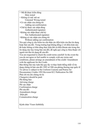 + Mã đã được kiểm đúng
       Duly tested
+ Không có mã/ mã sai
       Untested/ Wrong tested
+Có xác nhận của chúng tôi
       Adding out confirmation
+Chữ ký được xác nhận đúng
       Authenticated signature
+Không xác nhận được chữ ký
       Not Authenticated signature
+Không có xác nhận của chúng tôi
       Without sdding our confirmation
Xin quý công ty cho kiểm tra cẩn thận các điều kiện của thư tín dụng
hoặc bản sửa đổi. Trong trường hợp không đồng ý với điều kiện nào
đó hoặc không có khả năng thực hiện bất cứ điều khoản nào trong thư
tín dụng này hay trong bản sửa đổi, đề nghị quý công ty thỏa thuận với
người mở thư tìn dụng để sửa đổi.
You are requested to check the credit terms carefull/ In the event the
you do not agree or feel unable to comply with any terms and
conditions, please arrange an amendment of the credit/ Amendment
with the applicant for the Credit.
Bản thông báo này tuân thủ quy tắc và thực hành thống nhất về tín
dụng chứng từ bản sửa đổi 1993 số 500 của phòng thương mại quốc tế
Tis advice is subject to the Uniform Customs and Pratise for
Documentary Credits 1993 Revision ICC Publication No 500
Phải chi trả cho chúng tôi là:
Charger(s) should be paid:
Phí thông báo:
Advising charge
Phí xác nhận
Confirmation charge
Phí sửa đổi
Amendment charge
 Điện phí
Comunication charge


Kýnh chào/ Yours faithfully




                                                                  110
 