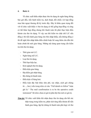 4.      Bước 4:

        Tổ chức xuất khẩu nhận được thư tín dụng do ngân hàng thông
báo gởi đến, tiến hành kiểm tra, dịch thuật, đối chiếu với hợp đồng
mua bán ngoại thương đã ký trước đây. Đây là khâu quan trọng đối
với tổ chức xuất khẩu vì thư tín dụng có thể giống hợp đồng và cũng
có thể khác hợp đồng nhưng khi thanh toán thì phải thực hiện điều
khoản của thư tín dụng. Vì vậy sau khi kiểm tra chặt chẽ L/C nếu
đồng ý thì tiến hành giao hàng cho bên nhập khẩu, nếu không đồng ý
thì đề nghị bên nhập khẩu điều chỉnh hoặc bổ sung thêm cho đến khi
hoàn chỉnh thì mới giao hàng. Những nội dung quan trọng cần kiểm
tra trên thư tín dụng:

     - Thời gian mở L/C.
     - Ngân hàng mổ L/C.
     - Loại thư tín dụng.
     - Thời hạn hiệu lực.
     - Kim nghạch thư tín dụng.
     - Điều kiện giao hàng.
     - Địa điểm gửi nhận hàng.
     - Bộ chứng từ thanh toán.
     - Điều kiện về hàng hoá.
     - Điều kiện đặc biệt khác như phí, xác nhận, cách gửi chứng
        từ…, lưu ý nếu trong telex có câu: “Full details to follow” hoặc
        ghi là “ The mail comfirmation is to be the operative credit
        instrument” thì telex chưa có giá trị phải đợi thư mới có giá trị.

Tóm lại: Tổ chức xuất khẩu khi nhận được thư tín dụng cần hết sức
           thận trọng trong kiểm tra, phân tích từng điều khoản để tiến
           hành giao hàng, lập bộ chứng từ thanh toán phù hợp với thư


                                                                        112
 