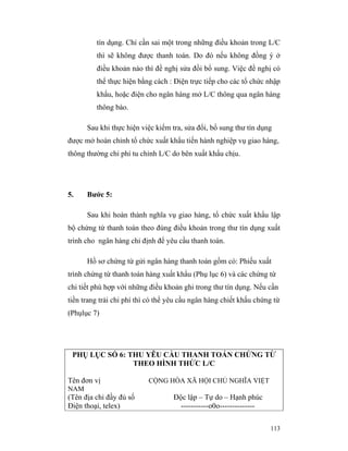 tín dụng. Chỉ cần sai một trong những điều khoản trong L/C
         thì sẽ không được thanh toán. Do đó nếu không đồng ý ở
         điều khoản nào thì đề nghị sửa đồi bổ sung. Việc đề nghị có
         thể thực hiện bằng cách : Điện trực tiếp cho các tổ chức nhập
         khẩu, hoặc điện cho ngân hàng mở L/C thông qua ngân hàng
         thông báo.

      Sau khi thực hiện việc kiểm tra, sửa đổi, bổ sung thư tín dụng
được mở hoàn chỉnh tổ chức xuất khẩu tiến hành nghiệp vụ giao hàng,
thông thường chi phí tu chỉnh L/C do bên xuất khẩu chịu.




5.    Bước 5:

      Sau khi hoàn thành nghĩa vụ giao hàng, tổ chức xuất khẩu lập
bộ chứng từ thanh toán theo đúng điều khoản trong thư tín dụng xuất
trình cho ngân hàng chỉ định để yêu cầu thanh toán.

      Hồ sơ chứng từ gửi ngân hàng thanh toán gồm có: Phiếu xuất
trình chứng từ thanh toán hàng xuất khẩu (Phụ lục 6) và các chứng từ
chi tiết phù hợp với những điều khoản ghi trong thư tín dụng. Nếu cần
tiền trang trải chi phí thì có thể yêu cầu ngân hàng chiết khấu chứng từ
(Phụlục 7)




 PHỤ LỤC SỐ 6: THU YÊU CẦU THANH TOÁN CHỨNG TỪ
                THEO HÌNH THỨC L/C

Tên đơn vị                 CỘNG HÒA XÃ HỘI CHỦ NGHĨA VIỆT
NAM
(Tên địa chỉ đầy đủ số             Độc lập – Tự do – Hạnh phúc
Điện thoại, telex)                   -----------o0o--------------

                                                                    113
 