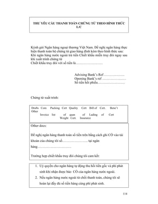 THƯ YÊU CẦU THANH TOÁN CHỨNG TỪ THEO HÌNH THỨC
                       L/C




Kýnh gửi Ngân hàng ngoại thương Việt Nam. Đề nghị ngân hàng thực
hiện thanh toán bộ chứng từ giao hàng đính kèm theo hình thức sau:
Khi ngân hàng nước ngoài trả tiền Chiết khấu miễn truy đòi ngay sau
khi xuất trình chứng từ
Chiết khấu truy đòi với số tiền là……………………


                               Advising Bank’s Ref ………………
                               Opening Bank’s ref …………………
                               Số tiền hối phiếu……………………



Chứng từ xuất trình:


Drafts Com Packing Cert Quality Cert Bill of Cert.       Bene’t
Other
       Invoice list   of quan      of Lading of          Cert
                    Weight Cert. Insurarce

Other docs:

Đề nghị ngân hàng thanh toán số tiền trên bằng cách ghi CÓ vào tài
khoản của chúng tôi số………………….. tại ngân
hàng…………………………

Trường hợp chiết khấu truy đòi chúng tôi cam kết:

   1. Uỷ quyền cho ngân hàng tự động thu hồi tiền gốc và phí phát
      sinh khi nhận được báo CÓ của ngân hàng nước ngoài.
   2. Nếu ngân hàng nước ngoài từ chối thanh toán, chúng tôi sẽ
      hoàn lại đầy đủ số tiền hàng cùng phí phát sinh.


                                                                  114
 