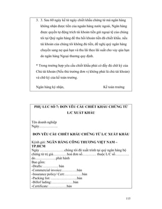 3. 3. Sau 60 ngày kể từ ngày chiết khấu chứng từ mà ngân hàng
     không nhận được tiền của ngaân hàng nước ngoài, Ngân hàng
     được quyền tự động trích tài khoản tiền gửi ngoại tệ của chúng
     tôi tại Quý ngân hàng để thu hồi khoản tiền đã chiết khấu. nếu
     tài khoản của chúng tôi không đủ tiền, đề nghị quý ngân hàng
     chuyển sang nợ quá hạn và thu lãi theo lãi suất cho vay qúa hạn
     do ngân hàng Ngoại thương quy định.

  * Trong trường hợp yêu cầu chiết khấu phải có đầy đủ chữ ký của
  Chủ tài khoản (Nếu thủ trưởng đơn vị không phải là chủ tài khoản)
  và chữ ký của kế toán trưởng.

  Ngân hàng ký nhận,                             Kế toán trưởng




 PHỤ LUC SỐ 7: ĐƠN YÊU CẦU CHIẾT KHẤU CHỨNG TỪ
                       L/C XUẤT KHẨU

Tên doanh nghiệp
Ngày…………….

ĐƠN YÊU CẦU CHIẾT KHẤU CHỨNG TỪ L/C XUẤT KHẨU

Kýnh gửi: NGÂN HÀNG CÔNG THƯƠNG VIỆT NAM –
TP.HCM
Ngày …………………chúng tôi đã xuất trình tại quý ngân hàng bộ
chứng từ trị giá…………hoá đơn số………… thuộc L/C số…………
do………………phát hành
Bao gồm:
-Drafts: …………. bản
-Commercial invoice:………….bản
-Insurance policy/ Cert:……………bản
-Packing list: …………………..bản
-Billof lading:……………….bản
-Certificate: ……………bản


                                                                  115
 