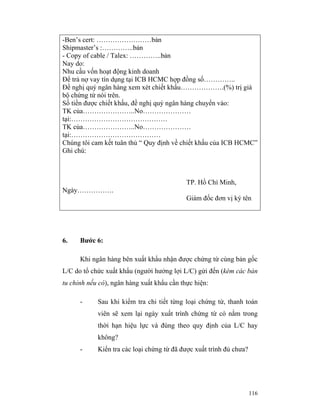 -Ben’s cert: ……………………bản
Shipmaster’s :…………..bản
- Copy of cable / Talex: …………..bản
Nay do:
Nhu cầu vốn hoạt động kinh doanh
Để trả nợ vay tín dụng tại ICB HCMC hợp đồng số…………..
Đề nghị quý ngân hàng xem xét chiết khấu……………….(%) trị giá
bộ chứng từ nói trên.
Số tiền được chiết khấu, đề nghị quý ngân hàng chuyển vào:
TK của…………………..No…………………
tại:……………………………………
TK của…………………..No…………………
tại:…………………………………
Chúng tôi cam kết tuân thủ “ Quy định về chiết khấu của ICB HCMC”
Ghi chú:



                                            TP. Hồ Chí Minh,
Ngày…………….
                                            Giám đốc đơn vị ký tên




6.    Bước 6:

      Khi ngân hàng bên xuất khẩu nhận được chứng từ cùng bản gốc
L/C do tổ chức xuất khẩu (người hưởng lợi L/C) gửi đến (kèm các bản
tu chỉnh nếu có), ngân hàng xuất khẩu cần thực hiện:

      -     Sau khi kiểm tra chi tiết từng loại chứng từ, thanh toán
            viên sẽ xem lại ngày xuất trình chứng từ có nằm trong
            thời hạn hiệu lực và đúng theo quy định của L/C hay
            không?
      -     Kiển tra các loại chứng từ đã được xuất trình đủ chưa?




                                                                     116
 