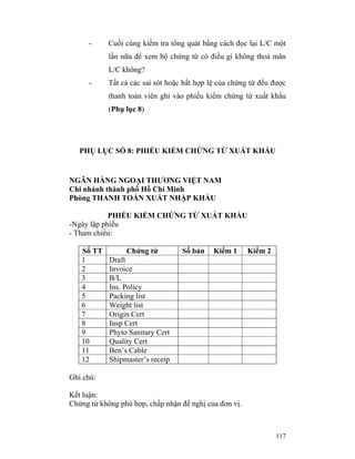 -     Cuối cùng kiểm tra tổng quát bằng cách đọc lại L/C một
            lần nữa để xem bộ chứng từ có điều gì không thoả mãn
            L/C không?
      -     Tất cả các sai sót hoặc bất hợp lệ của chứng từ đều được
            thanh toán viên ghi vào phiếu kiểm chứng từ xuất khẩu
            (Phụ lục 8)




   PHỤ LỤC SỐ 8: PHIẾU KIỂM CHỨNG TỪ XUẤT KHẨU


NGÂN HÀNG NGOẠI THƯƠNG VIỆT NAM
Chi nhánh thành phố Hồ Chí Minh
Phòng THANH TOÁN XUẤT NHẬP KHẨU

            PHIẾU KIỂM CHỨNG TỪ XUÁT KHẨU
-Ngày lập phiếu
- Tham chiếu:

   Số TT         Chứng từ          Số bản    Kiểm 1     Kiểm 2
   1        Draft
   2        Invoice
   3        B/L
   4        Ins. Policy
   5        Packing list
   6        Weight list
   7        Origin Cert
   8        Insp Cert
   9        Phyto Sanitary Cert
   10       Quality Cert
   11       Ben’s Cable
   12       Shipmaster’s receip

Ghi chú:

Kết luận:
Chứng từ không phù hợp, chấp nhận đề nghị của đơn vị.



                                                                 117
 