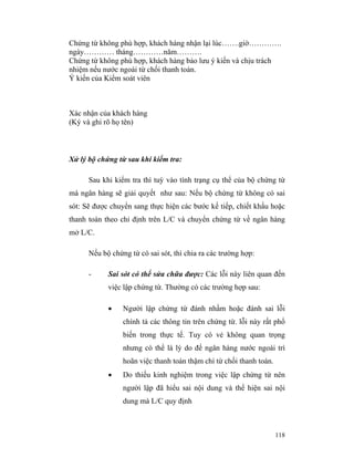 Chứng từ không phù hợp, khách hàng nhận lại lúc…….giờ………….
ngày………… tháng…………năm……….
Chứng từ không phù hợp, khách hàng bảo lưu ý kiến và chịu trách
nhiệm nếu nước ngoài từ chối thanh toán.
Ý kiến của Kiểm soát viên



Xác nhận của khách hàng
(Ký và ghi rõ họ tên)



Xử lý bộ chứng từ sau khi kiểm tra:

      Sau khi kiểm tra thì tuỳ vào tình trạng cụ thể của bộ chứng từ
mà ngân hàng sẽ giải quyết như sau: Nếu bộ chứng từ không có sai
sót: Sẽ được chuyển sang thực hiện các bước kế tiếp, chiết khấu hoặc
thanh toán theo chỉ định trên L/C và chuyển chứng từ về ngân hàng
mở L/C.

      Nếu bộ chứng từ có sai sót, thì chia ra các trường hợp:

      -     Sai sót có thể sửa chữa được: Các lỗi này liên quan đến
            việc lập chứng từ. Thường có các trường hợp sau:

            •    Người lập chứng từ đánh nhầm hoặc đánh sai lỗi
                 chính tả các thông tin trên chứng từ. lỗi này rất phổ
                 biến trong thực tế. Tuy có vẻ không quan trọng
                 nhưng có thể là lý do để ngân hàng nước ngoài trì
                 hoãn việc thanh toán thậm chí từ chối thanh toán.
            •    Do thiếu kinh nghiệm trong việc lập chứng từ nên
                 người lập đã hiểu sai nội dung và thể hiện sai nội
                 dung mà L/C quy định



                                                                     118
 