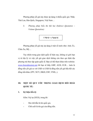 Phương pháp yết giá này được áp dụng ở nhiều quốc gia: Nhật,
Thái Lan, Hàn Quốc, Singapore, Việt Nam…

       b.    Phương pháp biểu thị thứ hai (Indirect Quotation –
             Volume Quotation):



                               1 Nội tệ = y Ngoại tệ



       Phương pháp yết giá này áp dụng ở một số nước như: Anh, Úc,
Châu Âu, Mỹ…

       Tuy nhiên trong giao dịch quốc tế hiện nay, không có giới hạn
vị trí địa lý và việc yết giá giao dịch không còn theo qui định địa
phương mà theo tập quán quốc tế. Bạn có thể tham khảo trên website:
www.forexdirectory.net thì bạn sẽ thấy GBP, AUD, EUR… luôn là
đồng tiền yết giá so với USD và USD là đồng tiền yết giá hầu hết các
đồng tiền khác (JPY, NCY, HKD, CHF, VND,..).




III.   MỘT SỐ QUY ƯỚC TRONG GIAO DỊCH HỐI ĐOÁI
       QUỐC TẾ:

1.     Ký hiệu tiền tệ:

       Gồm 3 ký tự (XXX), trong đó:

       -     Hai chữ đầu là tên quốc gia.
       -     Chữ cuối là tên gọi của đồng tiền.



                                                                 11
 