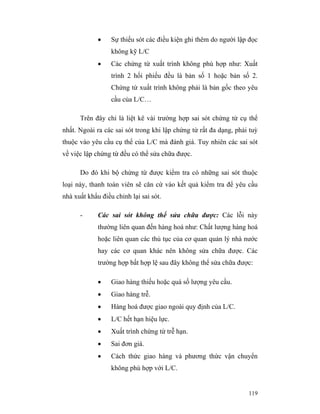 •    Sự thiếu sót các điều kiện ghi thêm do người lập đọc
                  không kỹ L/C
             •    Các chứng từ xuất trình không phù hợp như: Xuất
                  trình 2 hối phiếu đều là bản số 1 hoặc bản số 2.
                  Chứng từ xuất trình không phải là bản gốc theo yêu
                  cầu của L/C…

      Trên đây chỉ là liệt kê vài trường hợp sai sót chứng từ cụ thể
nhất. Ngoài ra các sai sót trong khi lập chứng từ rất đa dạng, phải tuỳ
thuộc vào yêu cầu cụ thể của L/C mà đánh giá. Tuy nhiên các sai sót
về việc lập chứng từ đều có thể sửa chữa được.

      Do đó khi bộ chứng từ được kiểm tra có những sai sót thuộc
loại này, thanh toán viên sẽ căn cứ vào kết quả kiểm tra để yêu cầu
nhà xuất khẩu điều chỉnh lại sai sót.

      -      Các sai sót không thể sửa chữa được: Các lỗi này
             thường liên quan đến hàng hoá như: Chất lượng hàng hoá
             hoặc liên quan các thủ tục của cơ quan quản lý nhà nước
             hay các cơ quan khác nên không sửa chữa được. Các
             trường hợp bất hợp lệ sau đây không thể sửa chữa được:

             •    Giao hàng thiếu hoặc quá số lượng yêu cầu.
             •    Giao hàng trễ.
             •    Hàng hoá được giao ngoài quy định của L/C.
             •    L/C hết hạn hiệu lực.
             •    Xuất trình chứng từ trễ hạn.
             •    Sai đơn giá.
             •    Cách thức giao hàng và phương thức vận chuyển
                  không phù hợp với L/C.


                                                                   119
 