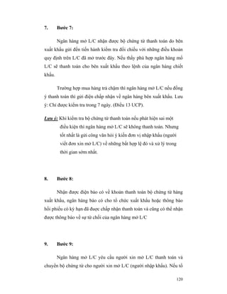 7.      Bước 7:

        Ngân hàng mở L/C nhận được bộ chứng từ thanh toán do bên
xuất khẩu gửi đến tiến hành kiểm tra đối chiếu với những điều khoản
quy định trên L/C đã mở trước đây. Nếu thấy phù hợp ngân hàng mổ
L/C sẽ thanh toán cho bên xuất khẩu theo lệnh của ngân hàng chiết
khấu.

        Trường hợp mua hàng trả chậm thì ngân hàng mở L/C nếu đồng
ý thanh toán thì gửi điện chấp nhận về ngân hàng bên xuất khẩu. Lưu
ý: Chỉ được kiểm tra trong 7 ngày. (Điều 13 UCP).

Lưu ý: Khi kiểm tra bộ chứng từ thanh toán nếu phát hiện sai một
         điều kiện thì ngân hàng mở L/C sẽ không thanh toán. Nhưng
         tốt nhất là gửi công văn hỏi ý kiến đơn vị nhập khẩu (người
         viết đơn xin mở L/C) về những bất hợp lệ đó và xử lý trong
         thời gian sớm nhất.




8.      Bước 8:

        Nhận được điện báo có về khoản thanh toán bộ chứng từ hàng
xuất khẩu, ngân hàng báo có cho tổ chức xuất khẩu hoặc thông báo
hối phiếu có kỳ hạn đã đuợc chấp nhận thanh toán và cũng có thể nhận
được thông báo về sự từ chối của ngân hàng mở L/C




9.      Bước 9:

        Ngân hàng mở L/C yêu cầu người xin mở L/C thanh toán và
chuyển bộ chứng từ cho người xin mở L/C (người nhập khẩu). Nếu tổ

                                                                       120
 