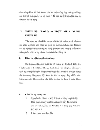 chức nhập khẩu từ chối thanh toán thì tuỳ trường hợp mà ngân hàng
mở L/C sẽ giải quyết. Cơ sở pháp lý để giải quyết tranh chấp này là
đơn xin mở tín dụng.




IV.    NHỮNG NỘI DUNG QUAN TRỌNG KHI KIỂM TRA
       CHỨNG TỪ:

       Việc kiểm tra, phát hiện các sai sót của bộ chứng từ và yêu cầu
sửa chữa kịp thời, góp phần tạo niềm tin cho khách hàng vào đội ngũ
cán bộ nghiệp vụ ngân hàng và cũng giúp cho các công ty xuất khẩu
tránh phiền phức trong vấn đề thanh toán bộ chứng từ.

1.     Kiểm tra nội dung thư tín dụng:

       Thư tín dụng là cơ sở thiết lập bộ chứng từ. do đó để kiểm tra
bộ chứng từ có hợp lệ hay không, thanh toán viên cần phải nắm được
toàn bộ những quy định cũng như những điều khoản đặc biệt ghi trong
thư tín dụng thông qua việc kiểm tra thư tín dụng. Tuy nhiên việc
kiểm tra ở đây không giống như kiểm tra thư tín dụng ở khâu thông
báo.




2.     Kiểm tra bộ chứng từ:
       1.    Nguyên tắc kiểm tra: Việc kiểm tra chứng từ phải thật
             khẩn trương ngay sau khi nhận được đầy đủ chứng từ
             của khách hàng và phải đảm bảo theo đúng quy định của
             L/C và UCP.
       2.    Kiểm tra sơ lược ban đầu:



                                                                     121
 