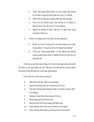 •   Trước hết ngân hàng kiểm tra xem ngày lập chứng
                 từ có nằm trong thời hạn hiệu lực của L/C không.
             •   Xuất trình chứng từ có đúng thời hạn hay không.
             •   Xem xét các khoản mục trên chứng từ có đúng và
                 đầy đủ theo yêu cầu của L/C hay không.
             •   Ngoài ra chứng từ được cấp bởi cơ quan nào cũng
                 cần được kiểm tra.

       3.    Kiểm tra những yếu tố cơ bản của bộ chứng từ:

             •   Kiểm tra xem số tiền giá trị của bộ chứng từ có nằm
                 trong phạm vi trị giá của thư tín dụng hay không?
             •   Việc giao hàng từng phần có cho phép hay không
                 trong trường hợp chưa sử dụng hết giá trị của thư tín
                 dụng đã mở

      Tóm lại sự sai biệt của chứng từ về mặt nội dung cũng như cách
thể hiện so với quy định của L/C đều bị coi là bất hợp lệ và phải được
sửa chữa (Nếu bất hợp lệ có thể sửa chữa được)

      Cần kiểm tra cụ thể từng chứng từ:

       4.    Hối phiếu (Draft / Bill of exchange).
       5.    Hoá đơn thương mại (Commercial Invoice).
       6.    Vận đơn đường biển (Marine Bill of Lading/ Ocean Bill
             of Lading).
       7.    Chứng từ bảo hiểm (Insurrance Policy).
       8.    Phiếu đóng gói (Packing list).
       9.    Bảng kê chi tiết trọng lượng (Weight list).
       10.   Giấy chứng nhận xuất xứ (Certificate of origin).
       11.   Giấy chứng nhận kiểm tra (Inspection Certificate).

                                                                     122
 