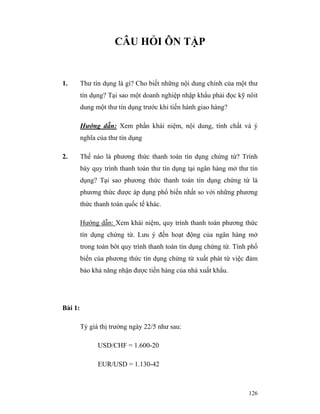 CÂU HỎI ÔN TẬP


1.       Thư tín dụng là gì? Cho biết những nội dung chính của một thư
         tín dụng? Tại sao một doanh nghiệp nhập khẩu phải đọc kỹ nôit
         dung một thư tín dụng trước khi tiến hành giao hàng?

         Hướng dẫn: Xem phần khái niệm, nội dung, tính chất và ý
         nghĩa của thư tín dụng

2.       Thế nào là phương thức thanh toán tín dụng chứng từ? Trình
         bày quy trình thanh toán thư tín dụng tại ngân hàng mở thư tín
         dụng? Tại sao phương thức thanh toán tín dụng chứng từ là
         phương thức được áp dụng phổ biến nhất so với những phương
         thức thanh toán quốc tế khác.

         Hướng dẫn: Xem khái niệm, quy trình thanh toán phương thức
         tín dụng chứng từ. Lưu ý đến hoạt động của ngân hàng mở
         trong toàn bôt quy trình thanh toán tín dụng chứng từ. Tính phổ
         biến của phương thức tín dụng chứng từ xuất phát từ việc đảm
         bảo khả năng nhận được tiền hàng của nhà xuất khẩu.




Bài 1:

         Tỷ giá thị trường ngày 22/5 như sau:

               USD/CHF = 1.600-20

               EUR/USD = 1.130-42



                                                                    126
 