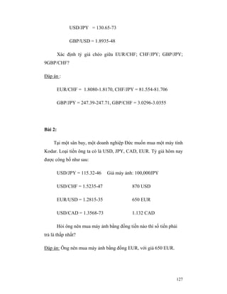 USD/JPY = 130.65-73

               GBP/USD = 1.8935-48

         Xác định tỷ giá chéo giữa EUR/CHF; CHF/JPY; GBP/JPY;
9GBP/CHF?

Đáp án :

         EUR/CHF = 1.8080-1.8170, CHF/JPY = 81.554-81.706

         GBP/JPY = 247.39-247.71, GBP/CHF = 3.0296-3.0355




Bài 2:

     Tại một sân bay, một doanh nghiệp Đức muốn mua một máy tính
Kodar. Loại tiền ông ta có là USD, JPY, CAD, EUR. Tỷ giá hôm nay
được công bố như sau:

         USD/JPY = 115.32-46     Giá máy ảnh: 100,000JPY

         USD/CHF = 1.5235-47                 870 USD

         EUR/USD = 1.2815-35                 650 EUR

         USD/CAD = 1.3568-73                 1.132 CAD

         Hỏi ông nên mua máy ảnh bằng đồng tiền nào thì số tiến phải
trả là thấp nhất?

Đáp án: Ông nên mua máy ảnh bằng đồng EUR, với giá 650 EUR.




                                                                   127
 