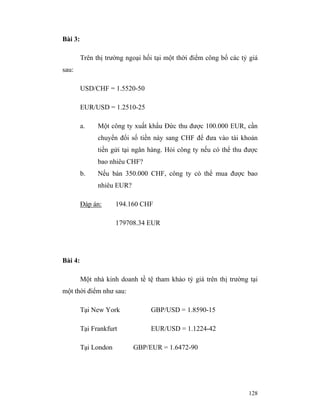 Bài 3:

         Trên thị trường ngoại hối tại một thời điểm công bố các tỷ giá
sau:

         USD/CHF = 1.5520-50

         EUR/USD = 1.2510-25

         a.    Một công ty xuất khẩu Đức thu được 100.000 EUR, cần
               chuyển đổi số tiền này sang CHF để đưa vào tài khoản
               tiền gửi tại ngân hàng. Hỏi công ty nếu có thể thu được
               bao nhiêu CHF?
         b.    Nếu bán 350.000 CHF, công ty có thể mua được bao
               nhiêu EUR?

         Đáp án:      194.160 CHF

                      179708.34 EUR




Bài 4:

         Một nhà kinh doanh tề tệ tham khảo tỷ giá trên thị trường tại
một thời điểm như sau:

         Tại New York            GBP/USD = 1.8590-15

         Tại Frankfurt           EUR/USD = 1.1224-42

         Tại London         GBP/EUR = 1.6472-90




                                                                   128
 