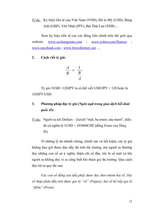 Ví dụ: Ký hiệu tiền tệ của Việt Nam (VND), Đô la Mỹ (USD), Bảng
        Anh (GBP), Yên Nhật (JPY), Bạt Thái Lan (THB)…

      Xem ký hiệu tiền tệ của các đồng tiền chính trên thế giới qua
website:   www.exchangerate.com      ;   www.yahoo.com/finance       ;
www.saxobank.com ; www.forexdiretory.net …

2.    Cách viết tỷ giá:

                          A   1
                            =
                          B   B
                              A

      Tỷ giá 1USD =120JPY ta có thể viết USD/JPY = 120 hoặc là
120JPY/USD.

3.    Phương pháp đọc tỷ giá (Ngôn ngữ trong giao dịch hối đoái
      quốc tế):

Ví dụ: Người ta nói Dollars – Zurich “một, ba mươi, sáu mươi”, điều
        đó có nghĩa là 1USD = 103060CHF (đồng Franc của Thuỵ
        Sĩ).

      Vì những lý do nhanh chóng, chính xác và tiết kiệm, các tỷ giá
không bao giờ được đọc dầy đủ trên thị trường, mà người ta thường
đọc những con số có ý nghĩa, thậm chí số đầu, tức là số một có khi
người ta không đọc vì ai cũng biết khi tham gia thị trường. Qua cách
đọc rút ra quy tắc sau:

      Các con số đằng sau dấu phẩy được đọc theo nhóm hai số. Hai
số thập phân đầu tiên được gọi là “số” (Figure), hai số kế tiếp gọi là
“điểm” (Point).


                                                                   12
 