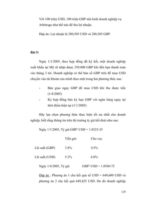 Với 100 triệu USD, 100 triệu GBP nên kinh doanh nghiệp vụ
         Arbitrage như thế nào để thu lợi nhuận.

         Đáp án: Lợi nhuận là 280,505 USD và 280,505 GBP.




Bài 5:

         Ngày 1/1/2005, theo hợp đồng đã ký kết, một doanh nghiệp
xuất khẩu tại Mỹ sẽ nhận được 350.000 GBP khi đến hạn thanh toán
vào tháng 3 tới. Doanh nghiệp có thể bán số GBP trên để mua USD
chuyển vào tài khoản của mình theo một trong hai phương thức sau:

         -     Bán giao ngay GBP để mua USD khi thu được tiền
               (1/4/2005)
         -     Ký hợp đồng bán kỳ hạn GBP với ngân hàng ngay tại
               thời điểm hiện tại (1/1/2005)

         Hãy lựa chọn phương thức thực hiện tối ưu nhất cho doanh
nghiệp, biết rằng thông tin trên thị trường tỷ giá hối đoái như sau:

         Ngày 1/1/2005, Tỷ giá GBP/ USD = 1.8523-35

                            Tiền gửi           Cho vay

   Lãi suất (GBP)           3.8%               4.5%

   Lãi suất (USD)           5.2%               6.0%

         Ngày 1/4/2005, Tỷ giá          GBP/ USD = 1.8560-72

         Đáp án : Phương án 1 cho kết quả số USD = 649,600 USD và
         phương án 2 cho kết quả 649,425 USD. Do đó doanh nghiệp


                                                                       129
 