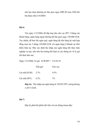 nên lựa chọn phương án bán giao ngay GBP để mua USD khi
         thu được tiền (1/4/2005)




Bài 6:

         Vào ngày 1/12/2004, để đáp ứng nhu cầu vay JPY 3 tháng của
khách hàng, ngân hàng ngoại thương đã bán giao ngay 150.000 EUR.
Tuy nhiên, để bảo tồn ngân quỹ, ngân hàng đã tiến hàng ký một hợp
đồng mua lại 3 tháng 150.000 EUR với ngân hàng Citibank tại thời
điểm hiện tại. Hãy xác định thu nhập của ngân hàng khi thực hiện
nghiệp vụ này, nếu trên thị trường hối đoái có các thông tin về tỷ giá
hối đoái như sau:

Ngày 1/12/2004, Tỷ giá EUR/JPY = 114.56-70

                     Tiền gửi            Cho vay

Lãi suất (EUR)       3.7%                4.5%

Lãi suất (JPY)       6.2%                7%

         Đáp án: Thu nhập của ngân hàng là 158,952 JPY, tương đương
         1,387.5 EUR.




Bài 7:

         Hãy ký phát hối phiếu đòi tiền với các thông tinsau đây:




                                                                    130
 