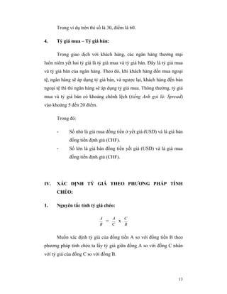 Trong ví dụ trên thì số là 30, điểm là 60.

4.    Tỷ giá mua – Tỷ giá bán:

      Trong giao dịch với khách hàng, các ngân hàng thương mại
luôn niêm yết hai tỷ giá là tỷ giá mua và tỷ giá bán. Đây là tỷ giá mua
và tỷ giá bán của ngân hàng. Theo đó, khi khách hàng đến mua ngoại
tệ, ngân hàng sẽ áp dụng tỷ giá bán, và ngược lại, khách hàng đến bán
ngoại tệ thì thì ngân hàng sẽ áp dụng tỷ giá mua. Thông thường, tỷ giá
mua và tỷ giá bán có khoảng chênh lệch (tiếng Anh gọi là: Spread)
vào khoảng 5 đến 20 điểm.

      Trong đó:

      -     Số nhỏ là giá mua đồng tiền ở yết giá (USD) và là giá bán
            đồng tiền định giá (CHF).
      -     Số lớn là giá bán đồng tiền yết giá (USD) và là giá mua
            đồng tiền định giá (CHF).




IV.   XÁC ĐỊNH TỶ GIÁ THEO PHƯƠNG PHÁP TÍNH
      CHÉO:

1.    Nguyên tắc tính tỷ giá chéo:

                            A   A   C
                              =   x
                            B   C   B


      Muốn xác định tỷ giá của đồng tiền A so với đồng tiền B theo
phương pháp tính chéo ta lấy tỷ giá giữa đồng A so với đồng C nhân
với tỷ giá của đồng C so với đồng B.




                                                                    13
 
