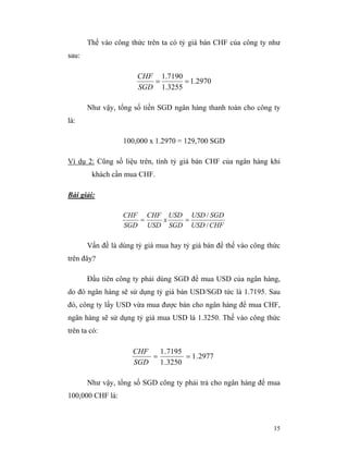 Thế vào công thức trên ta có tỷ giá bán CHF của công ty như
sau:

                      CHF 1.7190
                         =       = 1.2970
                      SGD 1.3255

       Như vậy, tổng số tiền SGD ngân hàng thanh toán cho công ty
là:

                  100,000 x 1.2970 = 129,700 SGD

Ví dụ 2: Cũng số liệu trên, tính tỷ giá bán CHF của ngân hàng khi
        khách cần mua CHF.

Bài giải:

                  CHF CHF USD USD / SGD
                     =   x   =
                  SGD USD SGD USD / CHF

       Vấn đề là dùng tỷ giá mua hay tỷ giá bán để thế vào công thức
trên đây?

       Đầu tiên công ty phải dùng SGD để mua USD của ngân hàng,
do đó ngân hàng sẽ sử dụng tỷ giá bán USD/SGD tức là 1.7195. Sau
đó, công ty lấy USD vừa mua được bán cho ngân hàng để mua CHF,
ngân hàng sẽ sử dụng tỷ giá mua USD là 1.3250. Thế vào công thức
trên ta có:

                     CHF   1 .7195
                         =         = 1 .2977
                     SGD   1 .3250

       Như vậy, tổng số SGD công ty phải trả cho ngân hàng để mua
100,000 CHF là:



                                                                 15
 