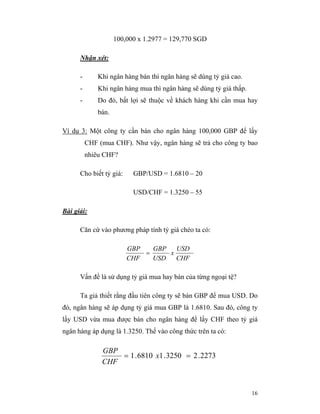 100,000 x 1.2977 = 129,770 SGD

      Nhận xét:

      -       Khi ngân hàng bán thì ngân hàng sẽ dùng tỷ giá cao.
      -       Khi ngân hàng mua thì ngân hàng sẽ dùng tỷ giá thấp.
      -       Do đó, bất lợi sẽ thuộc về khách hàng khi cần mua hay
              bán.

Ví dụ 3: Một công ty cần bán cho ngân hàng 100,000 GBP để lấy
          CHF (mua CHF). Như vậy, ngân hàng sẽ trả cho công ty bao
          nhiêu CHF?

      Cho biết tỷ giá:     GBP/USD = 1.6810 – 20

                           USD/CHF = 1.3250 – 55

Bài giải:

      Căn cứ vào phương pháp tính tỷ giá chéo ta có:

                         GBP   GBP   USD
                             =     x
                         CHF   USD   CHF

      Vấn đề là sử dụng tỷ giá mua hay bán của từng ngoại tệ?

      Ta giả thiết rằng đầu tiên công ty sẽ bán GBP để mua USD. Do
đó, ngân hàng sẽ áp dụng tỷ giá mua GBP là 1.6810. Sau đó, công ty
lấy USD vừa mua được bán cho ngân hàng để lấy CHF theo tỷ giá
ngân hàng áp dụng là 1.3250. Thế vào công thức trên ta có:

               GBP
                   = 1 . 6810 x1 . 3250 = 2 . 2273
               CHF



                                                                     16
 
