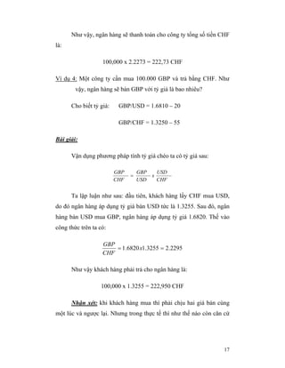Như vậy, ngân hàng sẽ thanh toán cho công ty tổng số tiền CHF
là:

                   100,000 x 2.2273 = 222,73 CHF

Ví dụ 4: Một công ty cần mua 100.000 GBP và trả bằng CHF. Như
        vậy, ngân hàng sẽ bán GBP với tỷ giá là bao nhiêu?

      Cho biết tỷ giá:    GBP/USD = 1.6810 – 20

                          GBP/CHF = 1.3250 – 55

Bài giải:

      Vận dụng phương pháp tính tỷ giá chéo ta có tỷ giá sau:

                         GBP       GBP   USD
                               =       x
                         CHF       USD   CHF


      Ta lập luận như sau: đầu tiên, khách hàng lấy CHF mua USD,
do đó ngân hàng áp dụng tỷ giá bán USD tức là 1.3255. Sau đó, ngân
hàng bán USD mua GBP, ngân hàng áp dụng tỷ giá 1.6820. Thế vào
công thức trên ta có:

                   GBP
                       = 1.6820 x1.3255 = 2.2295
                   CHF

      Như vậy khách hàng phải trả cho ngân hàng là:

                  100,000 x 1.3255 = 222,950 CHF

      Nhận xét: khi khách hàng mua thì phải chịu hai giá bán cùng
một lúc và ngược lại. Nhưng trong thực tế thì như thế nào còn căn cứ




                                                                 17
 