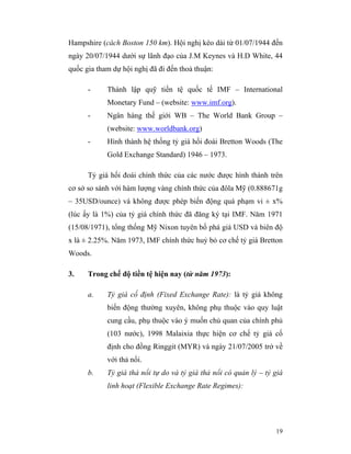 Hampshire (cách Boston 150 km). Hội nghị kéo dài từ 01/07/1944 đến
ngày 20/07/1944 dưới sự lãnh đạo của J.M Keynes và H.D White, 44
quốc gia tham dự hội nghị đã đi đến thoả thuận:

      -     Thành lập quỹ tiền tệ quốc tế IMF – International
            Monetary Fund – (website: www.imf.org).
      -     Ngân hàng thế giới WB – The World Bank Group –
            (website: www.worldbank.org)
      -     Hình thành hệ thống tỷ giá hối đoái Bretton Woods (The
            Gold Exchange Standard) 1946 – 1973.

      Tỷ giá hối đoái chính thức của các nước được hình thành trên
cơ sở so sánh với hàm lượng vàng chính thức của đôla Mỹ (0.888671g
– 35USD/ounce) và không được phép biến động quá phạm vi ± x%
(lúc ấy là 1%) của tỷ giá chính thức đã đăng ký tại IMF. Năm 1971
(15/08/1971), tổng thống Mỹ Nixon tuyên bố phá giá USD và biên độ
x là ± 2.25%. Năm 1973, IMF chính thức huỷ bỏ cơ chế tỷ giá Bretton
Woods.

3.    Trong chế độ tiền tệ hiện nay (từ năm 1973):

      a.    Tỷ giá cố định (Fixed Exchange Rate): là tỷ giá không
            biến động thường xuyên, không phụ thuộc vào quy luật
            cung cầu, phụ thuộc vào ý muốn chủ quan của chính phủ
            (103 nước), 1998 Malaixia thực hiện cơ chế tỷ giá cố
            định cho đồng Ringgit (MYR) và ngày 21/07/2005 trở về
            với thả nổi.
      b.    Tỷ giá thả nổi tự do và tỷ giá thả nổi có quản lý – tỷ giá
            linh hoạt (Flexible Exchange Rate Regimes):




                                                                   19
 