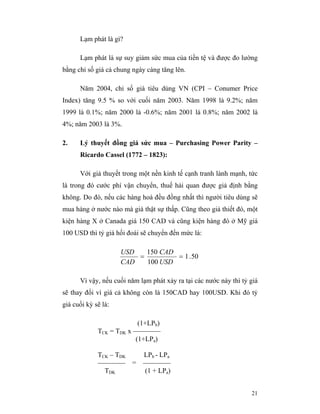 Lạm phát là gì?

      Lạm phát là sự suy giảm sức mua của tiền tệ và được đo lường
bằng chỉ số giá cả chung ngày càng tăng lên.

      Năm 2004, chỉ số giá tiêu dùng VN (CPI – Conumer Price
Index) tăng 9.5 % so với cuối năm 2003. Năm 1998 là 9.2%; năm
1999 là 0.1%; năm 2000 là -0.6%; năm 2001 là 0.8%; năm 2002 là
4%; năm 2003 là 3%.

2.    Lý thuyết đồng giá sức mua – Purchasing Power Parity –
      Ricardo Cassel (1772 – 1823):

      Với giả thuyết trong một nền kinh tế cạnh tranh lành mạnh, tức
là trong đó cước phí vận chuyển, thuế hải quan được giả định bằng
không. Do đó, nếu các hàng hoá đều đồng nhất thì người tiêu dùng sẽ
mua hàng ở nước nào mà giá thật sự thấp. Cũng theo giả thiết đó, một
kiện hàng X ở Canada giá 150 CAD và cũng kiện hàng đó ở Mỹ giá
100 USD thì tỷ giá hối đoái sẽ chuyển đến mức là:

                     USD   150 CAD
                         =         = 1 . 50
                     CAD   100 USD

      Vì vậy, nếu cuối năm lạm phát xảy ra tại các nước này thì tỷ giá
sẽ thay đổi vì giá cả không còn là 150CAD hay 100USD. Khi đó tỷ
giá cuối kỳ sẽ là:

                          (1+LPb)
             TCK = TDK x ————
                         (1+LPa)

             TCK – TDK      LPb - LPa
             ———— =         ————
               TDK          (1 + LPa)


                                                                   21
 