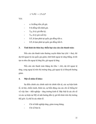± % TG = ± % LP

Với:

        -     a: là đồng tiền yết giá.
        -     b là đồng tiền định giá.
        -     TDK là tỷ giá đầu kỳ.
        -     TCK là tỷ giá cuối kỳ.
        -     LPa là lạm phát tại quốc gia đồng tiền a.
        -     LPb là lạm phát tại quốc gia đồng tiền b.

3.      Tình hình dư thừa hay thiếu hụt của cán cân thanh toán:

        Nếu cán cân thanh toán thường xuyên thâm hụt (chi > thu), thì
dự trữ ngoại tệ của quốc gia giảm, tình hình ngoại tệ căng thẳng, từ đó
tạo ra nhu cầu ngoại tệ tăng lên, giá ngoại tệ tăng.

        Nếu cán cân thanh toán thặng dư (thu > chi), dự trữ ngoại tệ
tăng, cung ngoại tệ trên thị trường tăng, giá ngoại tệ có khuynh hướng
giảm.

4.      Một số nhân tố khác:

        Sự điều chỉnh các chính sách tài chính tiền tệ, các sự kiện kinh
tế, xã hội, chiến tranh, thiên tai, sự biến động của các chỉ số thống kê
về việc làm – thất nghiệp – tăng trưởng kinh tế. Đặc biệt là các chỉ số
và các sự kiện tại Mỹ sẽ ảnh hưởng đến tỷ giá hối đoái trên thị trường
thế giới. Cụ thể là các nhân tố:

        -     Chỉ số thất nghiệp tăng, giảm trong tháng.
        -     Chỉ số bán lẻ.



                                                                     22
 