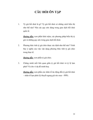 CÂU HỎI ÔN TẬP


1.   Tỷ giá hối đoái là gì? Tỷ giá hối đoái có những cách biểu thị
     như thế nào? Nêu các quy ước dùng trong giao dịch hối đoái
     quốc tế.

     Hướng dẫn: xem phần khái niệm, các phương pháp biểu thị tỷ
     giá và những quy ước trong giao dịch hối đoái.

2.   Phương thức tính tỷ giá chéo được xác định như thế nào? Trình
     bày ý nghĩa của việc vận dụng phương thức tính tỷ giá chéo
     trong thực tế.

     Hướng dẫn: xem phần tỷ giá chéo.

3.   Chứng minh mối liên quan giữa tỷ giá hối đoái và tỷ lệ lạm
     phát? Và cho ví dụ để minh hoạ.

     Hướng dẫn: xem phần các nhân tố tác động đến tỷ giá hối đoái
     – nhân tố lạm phát (lý thuyết ngang giá sức mua – PPP).




                                                               24
 