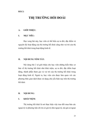 BÀI 2:


            THỊ TRƯỜNG HỐI ĐOÁI


A.    GIỚI THIỆU:

I.    MỤC TIÊU:

      Học xong bài này, học viên có thể hiểu sự ra đời, đặc điểm và
nguyên tắc hoạt động của thị trường hối đoái cũng như vai trò của thị
trường hối đoái trong hoạt động kinh tế.




II.   NỘI DUNG TÓM TẮT:

      Nội dung bài 2 sẽ giới thiệu cho học viên những kiến thức cơ
bản về thị trường hối đoái như khái niệm, sự ra đời, đặc điểm hoạt
động, thành phần tham gia và vai trò của thị trường hối đoái trong
hoạt động kinh tế. Ngoài ra, học viên còn được làm quen với các
phương thức giao dịch được sử dụng chủ yếu hiện nay trên thị trường
hối đoái.




B.    NỘI DUNG:

I.    KHÁI NIỆM:

      Thị trường hối đoái là nơi thực hiện việc trao đổi mua bán các
ngoại tệ và phương tiện chi trả có giá trị như ngoại tệ, mà giá cả ngoại


                                                                     25
 