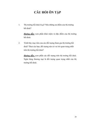 CÂU HỎI ÔN TẬP


1.   Thị trường hối đoái là gì? Nêu những ưu điểm của thị trường
     hối đoái?

     Hướng dẫn: xem phần khái niệm và đặc điểm của thị trường
     hối đoái.

2.   Trình bày mục tiêu của các đối tượng tham gia thị trường hối
     đoái? Theo các bạn, đối tượng nào có vai trò quan trọng nhất
     trên thị trường hối đoái?

     Hướng dẫn: xem phần các đối tượng trên thị trường hối đoái.
     Ngân hàng thương mại là đối tượng quan trọng nhất của thị
     trường hối đoái.




                                                                    28
 