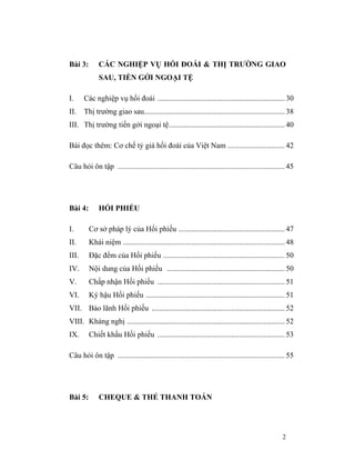 Bài 3:       CÁC NGHIỆP VỤ HỐI ĐOÁI & THỊ TRƯỜNG GIAO
             SAU, TIỀN GỞI NGOẠI TỆ

I.     Các nghiệp vụ hối đoái ................................................................... 30
II.    Thị trường giao sau.......................................................................... 38
III. Thị trường tiền gởi ngoại tệ............................................................. 40

Bài đọc thêm: Cơ chế tỷ giá hối đoái của Việt Nam .............................. 42

Câu hỏi ôn tập ........................................................................................ 45




Bài 4:       HỐI PHIẾU

I.       Cơ sở pháp lý của Hối phiếu ........................................................ 47
II.      Khái niệm ..................................................................................... 48
III.     Đặc đểm của Hối phiếu ................................................................ 50
IV.      Nội dung của Hối phiếu .............................................................. 50
V.       Chấp nhận Hối phiếu ................................................................... 51
VI.      Ký hậu Hối phiếu ......................................................................... 51
VII. Bảo lãnh Hối phiếu ...................................................................... 52
VIII. Kháng nghị ................................................................................... 52
IX.      Chiết khấu Hối phiếu ................................................................... 53

Câu hỏi ôn tập ........................................................................................ 55




Bài 5:       CHEQUE & THẺ THANH TOÁN




                                                                                                     2
 