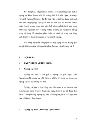 Nội dung bài 3 sẽ giới thiệu cho học viên cách thực hiện một số
nghiệp vụ kinh doanh trên thị trường hối đoái như Spot, Atbirage,
Forward, Future, Option… Từ đó, học viên có thể vận dụng một cách
linh hoạt từng nghiệp vụ này để đem lại hiệu quả tối ưu nhất cho cá
nhân, doanh nghiệp trong việc xác định số tiền phải thanh toán trong
hợp đồng. Ngoài ra, một số công cụ bảo hiểm tỷ giá cũng được đề cập
trong nội dung để góp phần giảm thiểu rủi ro tỷ giá trong hoạt động
kinh doanh và thanh toán quốc tế của doanh nghiệp.

      Nội dung, đặc diểm và nguyên tắc hoạt động của thị trường giao
sau và thị trường tiền gởi ngoại tệ cũng được đề cập tới trong bài 3.




B.    NỘI DUNG:

I.    CÁC NGHIỆP VỤ HỐI ĐOÁI:

1.    Nghiệp vụ Spot:

      Nghiệp vụ Spot – còn gọi là nghiệp vụ giao ngay (Spot
Operations) là nghiệp vụ phổ biến và chiếm tỷ trọng lớn trong các
nghiệp vụ của thị trường hối đoái.

      Nghiệp vụ Spot là hoạt động mua bán ngoại tệ mà theo đó việc
chuyển giao ngoại tệ được thực hiện ngay, theo tỷ giá đã được thoả
thuận. Thông thường nghiệp vụ Spot có thời gian giá trị là 2 ngày làm
việc kể từ ngày thoả thuận.




2.    Nghiệp vụ Acbít (Arbitrage Operations):



                                                                        30
 