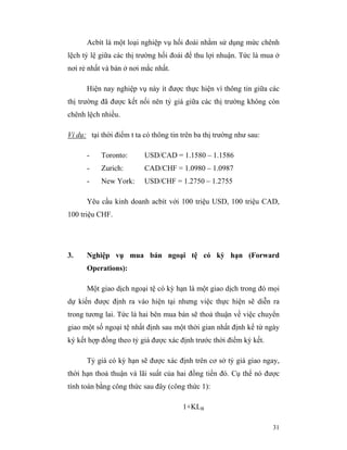 Acbít là một loại nghiệp vụ hối đoái nhằm sử dụng mức chênh
lệch tỷ lệ giữa các thị trường hối đoái để thu lợi nhuận. Tức là mua ở
nơi rẻ nhất và bán ở nơi mắc nhất.

      Hiện nay nghiệp vụ này ít được thực hiện vì thông tin giữa các
thị trường đã được kết nối nên tỷ giá giữa các thị trường không còn
chênh lệch nhiều.

Ví dụ: tại thời điểm t ta có thông tin trên ba thị trường như sau:

      -    Toronto:       USD/CAD = 1.1580 – 1.1586
      -    Zurich:        CAD/CHF = 1.0980 – 1.0987
      -    New York:      USD/CHF = 1.2750 – 1.2755

      Yêu cầu kinh doanh acbít với 100 triệu USD, 100 triệu CAD,
100 triệu CHF.




3.    Nghiệp vụ mua bán ngoại tệ có kỳ hạn (Forward
      Operations):

      Một giao dịch ngoại tệ có kỳ hạn là một giao dịch trong đó mọi
dự kiến được định ra vào hiện tại nhưng việc thực hiện sẽ diễn ra
trong tương lai. Tức là hai bên mua bán sẽ thoả thuận về việc chuyển
giao một số ngoại tệ nhất định sau một thời gian nhất định kể từ ngày
ký kết hợp đồng theo tỷ giá được xác định trước thời điểm ký kết.

      Tỷ giá có kỳ hạn sẽ được xác định trên cơ sở tỷ giá giao ngay,
thời hạn thoả thuận và lãi suất của hai đồng tiền đó. Cụ thể nó được
tính toán bằng công thức sau đây (công thức 1):

                                       1+KLB

                                                                     31
 
