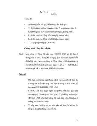 TK = TS x ————
                                      1+KLA

      Trong đó:

      -      A là đồng tiền yết giá, B là đồng tiền định giá
      -      TK là tỷ giá có kỳ hạn của đồng tiền A so với đồng tiền B.
      -      K là thời gian, thời hạn thoả thuận (ngày, tháng, năm).
      -      LA là lãi suất của đồng tiền A (ngày, tháng, năm).
      -      LB là lãi suất của đồng tiền B (ngày, tháng, năm).
      -      TS là tỷ giá giao ngay (A/B = x).

      Chứng minh công thức số (1):

Ví dụ: Một công ty Thuỵ Sỹ cần mua 100.000 USD có kỳ hạn 3
          tháng, tức là sau 3 tháng kể từ ngày giao dịch đơn vị mới cần
          đô la Mỹ này. Hỏi ngân hàng sẽ đồng ý bán USD đó với tỷ giá
          bao nhiêu? Cho biết tỷ giá giao ngay TS USD = 1.30CHF. Lãi
          suất đồng CHF là 8% /năm, USD là 6% /năm.

Bài giải:

      -      Để hạn chế rủi ro ngân hàng sẽ đi vay đồng CHF trên thị
             trường (lãi suất cho vay thời hạn 3 tháng là 8% /năm, số
             tiền vay CHF là 100000 USD x TS).
      -      Số USD vừa mua được ngân hàng chưa cần phải giao cho
             đơn vị ngay (3 tháng sau mới giao). Ngân hàng sẽ đem gửi
             100.000 USD trên thị trường (lãi suất tiển gởi), thời hạn 3
             tháng, lãi suất 6 % /năm.
      -      Vì vậy sau 3 tháng, để an toàn vốn và hạn chế rủi ro thì
             tổng số thu phải bằng tổng số chi.




                                                                       32
 