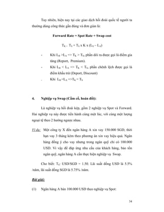 Tuy nhiên, hiện nay tại các giao dịch hối đoái quốc tế người ta
thường dùng công thức gần đúng và đơn giản là:

                Forward Rate = Spot Rate + Swap cost

                      TK = TS + TS x K x (LS – LA)

      -       Khi LB >LA => TK > TS, phần dôi ra được gọi là điểm gia
              tăng (Report, Premium).
      -       Khi LB < LA => TK < TS, phần chênh lệch được gọi là
              điểm khấu trừ (Deport, Discount)
      -       Khi LB =LA =>TK = TS




4.    Nghiệp vụ Swap (Cầm cố, hoán đổi):

      Là nghiệp vụ hối đoái kép, gồm 2 nghiệp vụ Spot và Forward.
Hai nghiệp vụ này được tiến hành cùng một lúc, với cùng một lượng
ngoại tệ theo 2 hướng ngược nhau.

Ví dụ: Một công ty X đến ngân hàng A xin vay 150.000 SGD, thời
          hạn vay 3 tháng kèm theo phương án xin vay hiệu quả. Ngân
          hàng đồng ý cho vay nhưng trong ngân quỹ chỉ có 100.000
          USD. Vì vậy để đáp ứng nhu cầu của khách hàng, bảo tồn
          ngân quỹ, ngân hàng A cần thực hiện nghiệp vụ Swap.

      Cho biết: TS: USD/SGD = 1.50. Lãi suất đồng USD là 5.5%
/năm, lãi suất đồng SGD là 5.75% /năm.

Bài giải:

(1)   Ngân hàng A bán 100.000 USD theo nghiệp vụ Spot:


                                                                  34
 