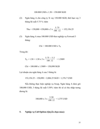100.000 USD x 1.50 = 150.000 SGD

(2)   Ngân hàng A cho công ty X vay 150.000 SGD, thời hạn vay 3
      tháng lãi suất 5.75 % /năm

                                            5 . 75
       Thu = 150,000 +150,000 x 3 x                 = 152,156.25
                                           100 . 12

(3)   Ngân hàng A mua 100.000 USD theo nghiệp vụ Forward 3
      tháng:

                      Chi = 100.000 USD x TK

Trong đó:

                               5 . 75 − 5 . 5
      TK = 1.50 + 1.50 x 3 x                    = 1.5009
                                 100 . 12

      Chi = 100.000 x 1.5009 = 150,090 SGD

Lợi nhuận của ngân hàng A sau 3 tháng là:

      152,156.25 – 150,090 = 2,006.25 SGD = 1,376.7 USD

      Nếu không thực hiện nghiệp vụ Swap, Ngân hàng A đem gởi
100,000 USD, 3 tháng lãi suất 5.50% /năm thì sẽ có thu nhập tương
đương là:

                                    5 . 50
                 100,000 x 3 x              = 1,375 USD
                                   100 . 12




5.    Nghiệp vụ Call Opition (Quyền chọn mua):



                                                                   35
 