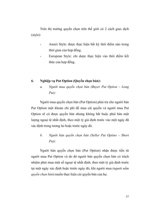 Trên thị trường quyền chọn trên thế giới có 2 cách giao dịch
(style):

       -    Ameri Style: được thực hiện bất kỳ thời điểm nào trong
            thời gian của hợp đồng.
       -    European Style: chỉ dược thực hiện vào thời điểm kết
            thúc của hợp đồng.




6.     Nghiệp vụ Put Option (Quyền chọn bán):
       a.   Người mua quyền chọn bán (Buyer Put Option – Long
            Put):

       Người mua quyền chọn bán (Put Option) phải trả cho người bán
Put Option một khoản chi phí để mua cái quyền và người mua Put
Option sẽ có được quyền bán nhưng không bắt buộc phải bán một
lượng ngoại tệ nhất định, theo một tỷ giá định trước vào một ngày đã
xác định trong tương lai hoặc trước ngày đó.

       b.   Người bán quyền chọn bán (Seller Put Optino – Short
            Put):

       Người bán quyền chọn bán (Put Option) nhận được tiền từ
người mua Put Option và do đó người bán quyền chọn bán có trách
nhiệm phải mua một số ngoại tệ nhất định, theo một tỷ giá định trước
tại một ngày xác định hoặc trước ngày đó, khi người mua (người nắm
quyền chọn bán) muốn thực hiện cái quyền bán của họ.




                                                                 37
 