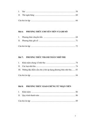 I.    Séc .................................................................................................. 58
II.   Thẻ ngân hàng ................................................................................ 60

Câu hỏi ôn tập ........................................................................................ 66




Bài 6:       PHƯƠNG THỨC CHUYỂN TIỀN VÀ GHI SỔ

I.    Phương thức chuyển tiền ............................................................... 68
II.   Phương thức ghi sổ ......................................................................... 71

Câu hỏi ôn tập ........................................................................................ 72




Bài 7:       PHƯƠNG THỨC THANH TOÁN NHỜ THU

I.    Khái niệm chung về nhờ thu .......................................................... 74
II.   Các loại nhờ thu .............................................................................. 74
III. Những đặc điểm cần chú ý khi áp dụng phương thức nhờ thu ....... 83

Câu hỏi ôn tập ........................................................................................ 84




Bài 8:       PHƯƠNG THỨC GIAO CHỨNG TỪ NHẬN TIỀN

I.    Khái niệm ....................................................................................... 86
II.   Quy trình thanh toán ....................................................................... 86

Câu hỏi ôn tập ........................................................................................ 89




                                                                                                         3
 