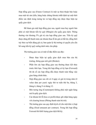 Hợp đồng giao sau (Future Contract) là một sự thoả thuận bán hoặc
mua một tài sản (tiền, hàng hoặc chứng khoán) nhất định tại một thời
điểm xác định trong tương lai và hợp đồng này được thực hiện tại
quầy giao dịch.

      Để tham gia một hợp đồng giao sau, người mua hay người bán
phải có một khoản tiền ký quỹ (Margin) cho quầy giao dịch. Thông
thường vào khoảng 5% giá trị của hợp đồng giao sau. Tiền ký quỹ
được dùng để thanh toán các khoản thua lỗ do giá cả bất lợi, đồng thời
tuỳ theo sự biến động giá cả, ban quản lý thị trường có quyền yêu cầu
bổ sung tiền ký quỹ xuống dưới mức cho phép.

      Thị trường giao sau có một số đặc điểm sau đây:

      -     Được thực hiện tại quầy giao dịch mua bán của thị
            trường, thông qua môi giới (Broker).
      -     Phần lớn các hợp đồng giao sau thường được kết thúc
            trước thời hạn. Trong khi hợp đồng có kỳ hạn (Forward)
            thì đa số các hợp đồng đều được thanh toán bằng việc
            giao hàng chính thức.
      -     Hợp đồng giao sau chỉ có 4 ngày có giá trị trong năm (4
            value date per year): ngày thứ tư tuần thứ ba, tháng 3,
            tháng 6, tháng 9 và tháng 12.
      -     Bên tương ứng (Counterpart) không phải một ngân hàng
            mà là quầy giao dịch.
      -     Các khoản lời lỗ (loss or profit) được ghi nhận hàng ngày
            với clearing house (Phòng thanh toán bù trừ).
      -     Thị trường giao sau quy định kých cỡ cho một đơn vị hợp
            đồng (fixed amuaunt per contract). Trong khi hợp đồng
            Forward thì khối lượng giao dịch bất kỳ.


                                                                   39
 