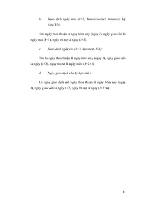 b.    Giao dịch ngày mai (J+2, Tomorrow/net, tomnext): ký
            hiệu T/N.

      Tức ngày thoả thuận là ngày hôm nay (ngày J), ngày giao vốn là
ngày mai (J+1), ngày trả nợ là ngày (J+2).

      c.    Giao dịch ngày kia (J+3, Spotnext, S/N):

      Tức là ngày thoả thuận là ngày hôm nay (ngày J), ngày giao vốn
là ngày (J+2), ngày trả nợ là ngày mốt (J+2+1).

      d.    Ngày giao dịch cho kỳ hạn thứ n:

      Là ngày giao dịch mà ngày thoả thuận là ngày hôm nay (ngày
J), ngày giao vốn là ngày J+2, ngày trả nợ là ngày (J+2+n).




                                                                 41
 