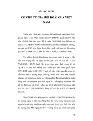 BÀI ĐỌC THÊM:


   CƠ CHẾ TỶ GIÁ HỐI ĐOÁI CỦA VIỆT
                              NAM



      Trước năm 1988, Việt Nam thực hiện chính sách tỷ giá cố định,
giá cả ngoại tệ do Nhân hàng Nhà nước (NHNN) quyết định và hầu
như cố định theo thời gian. Kể từ ngày 20/10/1988, thực hiện quyết
định 271/CTHĐBT, NHNN điều chỉnh tỷ giá theo tín hiệu thị trường,
theo đó giá USD từng bước được điều chỉnh phù hợp với thị trường
(11/1988 là 2.600 VNĐ/USD, 01/1989 là 3.300, 12/1989 là 7.000).

      Tuy nhiên, do tình hình buông lỏng trong quản lý ngoại tệ dẫn
đến hiện tượng đầu cơ ngoại tệ làm giá USD lên cơn sốt 14.000
VNĐ/USD, NHNN thành lập trung tâm giao dịch ngoại tệ tại
Tp.HCM và Hà Nội. Đồng thời Chính phủ ban hành quyết định
337/HĐBT ngày 25/10/1991 về một số biện pháp quản lý ngoại tệ:
cấm các đơn vị không được cho vay, thanh toán, mua bán, chuyển
nhượng với nhau bằng ngoại tệ, việc mua bán được thực hiện tại ngân
hàng hoặc tại trung tâm giao dịch ngoại tệ… Biện pháp trên bước đầu
đã cắt được cơn sốt USD và kéo giá USD trên thị trường xuống dần
(12/1991 là 12.700 VNĐ/USD, tháng 12/1992 là 10.500, 12/1993 là
10.840).

      Ngày 20/09/1994, (Quyết định 203/QĐ – NH) NHNN thành lập
thị trường ngoại tệ liên ngân hàng thay thế cho 2 trung tâm giao dịch
ngoại tệ trước đây và chỉ có ngân hàng mới được giao dịch trên trên
thị trường này. Mỗi ngày, NHNN sẽ công bố tỷ giá chính thức giữa


                                                                  42
 